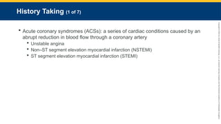 Copyright
©
2023
by
Jones
&
Bartlett
Learning,
LLC,
an
Ascend
Learning
Company
and
the
American
Academy
of
Orthopaedic
Surgeons.
History Taking (1 of 7)
 Acute coronary syndromes (ACSs): a series of cardiac conditions caused by an
abrupt reduction in blood flow through a coronary artery
 Unstable angina
 Non–ST segment elevation myocardial infarction (NSTEMI)
 ST segment elevation myocardial infarction (STEMI)
 