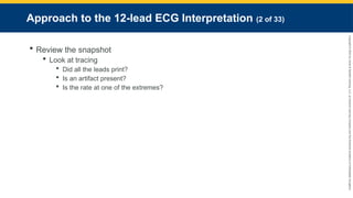 Copyright
©
2023
by
Jones
&
Bartlett
Learning,
LLC,
an
Ascend
Learning
Company
and
the
American
Academy
of
Orthopaedic
Surgeons.
Approach to the 12-lead ECG Interpretation (2 of 33)
 Review the snapshot
 Look at tracing
 Did all the leads print?
 Is an artifact present?
 Is the rate at one of the extremes?
 