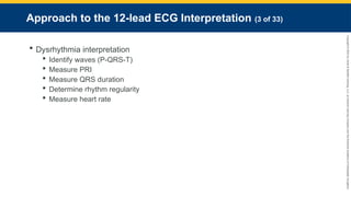 Copyright
©
2023
by
Jones
&
Bartlett
Learning,
LLC,
an
Ascend
Learning
Company
and
the
American
Academy
of
Orthopaedic
Surgeons.
Approach to the 12-lead ECG Interpretation (3 of 33)
 Dysrhythmia interpretation
 Identify waves (P-QRS-T)
 Measure PRI
 Measure QRS duration
 Determine rhythm regularity
 Measure heart rate
 