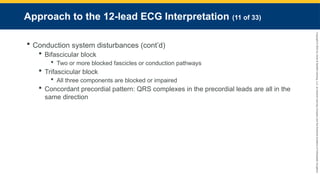 Copyright
©
2023
by
Jones
&
Bartlett
Learning,
LLC,
an
Ascend
Learning
Company
and
the
American
Academy
of
Orthopaedic
Surgeons.
Approach to the 12-lead ECG Interpretation (11 of 33)
 Conduction system disturbances (cont’d)
 Bifascicular block
 Two or more blocked fascicles or conduction pathways
 Trifascicular block
 All three components are blocked or impaired
 Concordant precordial pattern: QRS complexes in the precordial leads are all in the
same direction
 