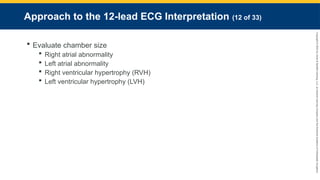 Copyright
©
2023
by
Jones
&
Bartlett
Learning,
LLC,
an
Ascend
Learning
Company
and
the
American
Academy
of
Orthopaedic
Surgeons.
Approach to the 12-lead ECG Interpretation (12 of 33)
 Evaluate chamber size
 Right atrial abnormality
 Left atrial abnormality
 Right ventricular hypertrophy (RVH)
 Left ventricular hypertrophy (LVH)
 