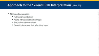 Copyright
©
2023
by
Jones
&
Bartlett
Learning,
LLC,
an
Ascend
Learning
Company
and
the
American
Academy
of
Orthopaedic
Surgeons.
Approach to the 12-lead ECG Interpretation (24 of 33)
 Noncardiac causes
 Pulmonary embolism
 Acute intracranial hemorrhage
 Electrolyte abnormalities
 Genetic disorders that affect the heart
 