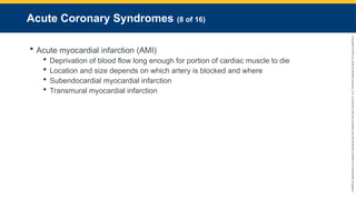 Copyright
©
2023
by
Jones
&
Bartlett
Learning,
LLC,
an
Ascend
Learning
Company
and
the
American
Academy
of
Orthopaedic
Surgeons.
Acute Coronary Syndromes (8 of 16)
 Acute myocardial infarction (AMI)
 Deprivation of blood flow long enough for portion of cardiac muscle to die
 Location and size depends on which artery is blocked and where
 Subendocardial myocardial infarction
 Transmural myocardial infarction
 