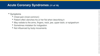 Copyright
©
2023
by
Jones
&
Bartlett
Learning,
LLC,
an
Ascend
Learning
Company
and
the
American
Academy
of
Orthopaedic
Surgeons.
Acute Coronary Syndromes (11 of 16)
 Symptoms
 Chest pain (most common)
 Patient often clenches his or her fist when describing it
 May radiate to the arms, fingers, neck, jaw, upper back, or epigastrium
 Sometimes mistaken for indigestion
 Not influenced by body movements
 