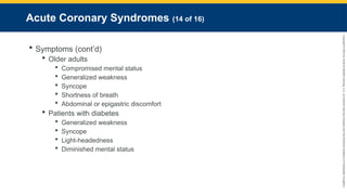 Copyright
©
2023
by
Jones
&
Bartlett
Learning,
LLC,
an
Ascend
Learning
Company
and
the
American
Academy
of
Orthopaedic
Surgeons.
Acute Coronary Syndromes (14 of 16)
 Symptoms (cont’d)
 Older adults
 Compromised mental status
 Generalized weakness
 Syncope
 Shortness of breath
 Abdominal or epigastric discomfort
 Patients with diabetes
 Generalized weakness
 Syncope
 Light-headedness
 Diminished mental status
 