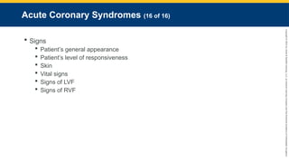 Copyright
©
2023
by
Jones
&
Bartlett
Learning,
LLC,
an
Ascend
Learning
Company
and
the
American
Academy
of
Orthopaedic
Surgeons.
Acute Coronary Syndromes (16 of 16)
 Signs
 Patient’s general appearance
 Patient’s level of responsiveness
 Skin
 Vital signs
 Signs of LVF
 Signs of RVF
 