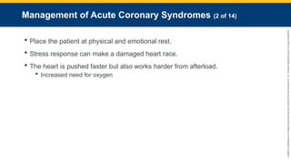 Copyright
©
2023
by
Jones
&
Bartlett
Learning,
LLC,
an
Ascend
Learning
Company
and
the
American
Academy
of
Orthopaedic
Surgeons.
Management of Acute Coronary Syndromes (2 of 14)
 Place the patient at physical and emotional rest.
 Stress response can make a damaged heart race.
 The heart is pushed faster but also works harder from afterload.
 Increased need for oxygen
 