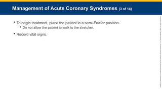 Copyright
©
2023
by
Jones
&
Bartlett
Learning,
LLC,
an
Ascend
Learning
Company
and
the
American
Academy
of
Orthopaedic
Surgeons.
Management of Acute Coronary Syndromes (3 of 14)
 To begin treatment, place the patient in a semi-Fowler position.
 Do not allow the patient to walk to the stretcher.
 Record vital signs.
 