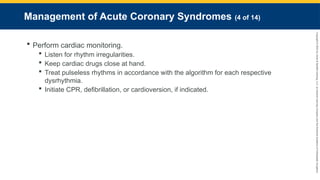 Copyright
©
2023
by
Jones
&
Bartlett
Learning,
LLC,
an
Ascend
Learning
Company
and
the
American
Academy
of
Orthopaedic
Surgeons.
Management of Acute Coronary Syndromes (4 of 14)
 Perform cardiac monitoring.
 Listen for rhythm irregularities.
 Keep cardiac drugs close at hand.
 Treat pulseless rhythms in accordance with the algorithm for each respective
dysrhythmia.
 Initiate CPR, defibrillation, or cardioversion, if indicated.
 