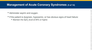Copyright
©
2023
by
Jones
&
Bartlett
Learning,
LLC,
an
Ascend
Learning
Company
and
the
American
Academy
of
Orthopaedic
Surgeons.
Management of Acute Coronary Syndromes (5 of 14)
 Administer aspirin and oxygen.
 If the patient is dyspneic, hypoxemic, or has obvious signs of heart failure:
 Maintain the SpO2 level at 94% or higher.
 