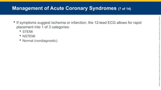 Copyright
©
2023
by
Jones
&
Bartlett
Learning,
LLC,
an
Ascend
Learning
Company
and
the
American
Academy
of
Orthopaedic
Surgeons.
Management of Acute Coronary Syndromes (7 of 14)
 If symptoms suggest ischemia or infarction, the 12-lead ECG allows for rapid
placement into 1 of 3 categories:
 STEMI
 NSTEMI
 Normal (nondiagnostic)
 