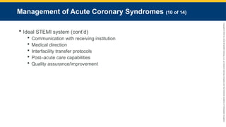 Copyright
©
2023
by
Jones
&
Bartlett
Learning,
LLC,
an
Ascend
Learning
Company
and
the
American
Academy
of
Orthopaedic
Surgeons.
Management of Acute Coronary Syndromes (10 of 14)
 Ideal STEMI system (cont’d)
 Communication with receiving institution
 Medical direction
 Interfacility transfer protocols
 Post–acute care capabilities
 Quality assurance/improvement
 