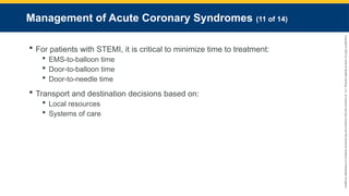 Copyright
©
2023
by
Jones
&
Bartlett
Learning,
LLC,
an
Ascend
Learning
Company
and
the
American
Academy
of
Orthopaedic
Surgeons.
Management of Acute Coronary Syndromes (11 of 14)
 For patients with STEMI, it is critical to minimize time to treatment:
 EMS-to-balloon time
 Door-to-balloon time
 Door-to-needle time
 Transport and destination decisions based on:
 Local resources
 Systems of care
 