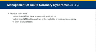 Copyright
©
2023
by
Jones
&
Bartlett
Learning,
LLC,
an
Ascend
Learning
Company
and
the
American
Academy
of
Orthopaedic
Surgeons.
Management of Acute Coronary Syndromes (12 of 14)
 Provide pain relief.
 Administer NTG if there are no contraindications.
 Administer NTG sublingually as a 0.4-mg tablet or metered-dose spray.
 Follow local protocols.
 