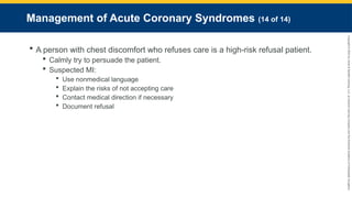 Copyright
©
2023
by
Jones
&
Bartlett
Learning,
LLC,
an
Ascend
Learning
Company
and
the
American
Academy
of
Orthopaedic
Surgeons.
Management of Acute Coronary Syndromes (14 of 14)
 A person with chest discomfort who refuses care is a high-risk refusal patient.
 Calmly try to persuade the patient.
 Suspected MI:
 Use nonmedical language
 Explain the risks of not accepting care
 Contact medical direction if necessary
 Document refusal
 