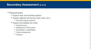 Copyright
©
2023
by
Jones
&
Bartlett
Learning,
LLC,
an
Ascend
Learning
Company
and
the
American
Academy
of
Orthopaedic
Surgeons.
Secondary Assessment (2 of 4)
 Physical exam
 Inspect neck and tracheal position
 Inspect adjacent structures (neck veins, etc.)
 Estimate jugular pressure
 Inspect and palpate the chest
 Surgical scars
 Nitroglycerin (NTG) patch
 Pacemaker or defibrillator
 Chest enlargement
 Crepitus
 