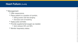Copyright
©
2023
by
Jones
&
Bartlett
Learning,
LLC,
an
Ascend
Learning
Company
and
the
American
Academy
of
Orthopaedic
Surgeons.
Heart Failure (3 of 8)
 Management
 Offer reassurance.
 Place patient in a position of comfort.
 Sitting position with feet dangling
 Decrease work of breathing
 Apply pulse oximeter.
 Provide supplemental oxygen as needed.
 SpO2 between 95% and 98%
 Monitor respiratory status.
 