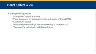 Copyright
©
2023
by
Jones
&
Bartlett
Learning,
LLC,
an
Ascend
Learning
Company
and
the
American
Academy
of
Orthopaedic
Surgeons.
Heart Failure (4 of 8)
 Management (cont’d)
 Limit patient’s physical activity.
 Place the patient on a cardiac monitor and obtain a 12-lead ECG.
 Establish IV access.
 Administer pharmacologic therapy according to local protocol.
 Transport the patient without lights and siren.
 