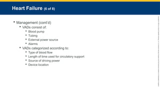 Copyright
©
2023
by
Jones
&
Bartlett
Learning,
LLC,
an
Ascend
Learning
Company
and
the
American
Academy
of
Orthopaedic
Surgeons.
Heart Failure (6 of 8)
 Management (cont’d)
 VADs consist of:
 Blood pump
 Tubing
 External power source
 Alarms
 VADs categorized according to:
 Type of blood flow
 Length of time used for circulatory support
 Source of driving power
 Device location
 