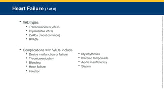Copyright
©
2023
by
Jones
&
Bartlett
Learning,
LLC,
an
Ascend
Learning
Company
and
the
American
Academy
of
Orthopaedic
Surgeons.
Heart Failure (7 of 8)
 VAD types
 Transcutaneous VADS
 Implantable VADs
 LVADs (most common)
 RVADs
 Complications with VADs include:
 Device malfunction or failure
 Thromboembolism
 Bleeding
 Heart failure
 Infection
 Dysrhythmias
 Cardiac tamponade
 Aortic insufficiency
 Sepsis
 