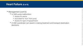 Copyright
©
2023
by
Jones
&
Bartlett
Learning,
LLC,
an
Ascend
Learning
Company
and
the
American
Academy
of
Orthopaedic
Surgeons.
Heart Failure (8 of 8)
 Management (cont’d)
 In VAD pump malfunction:
 Assess for alarms
 Auscultate for “hum” from pump
 Assess for signs of hypoperfusion
 A VAD coordinator can assist in making treatment and transport destination
decisions.
 