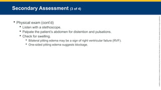 Copyright
©
2023
by
Jones
&
Bartlett
Learning,
LLC,
an
Ascend
Learning
Company
and
the
American
Academy
of
Orthopaedic
Surgeons.
Secondary Assessment (3 of 4)
 Physical exam (cont’d)
 Listen with a stethoscope.
 Palpate the patient’s abdomen for distention and pulsations.
 Check for swelling.
 Bilateral pitting edema may be a sign of right ventricular failure (RVF).
 One-sided pitting edema suggests blockage.
 