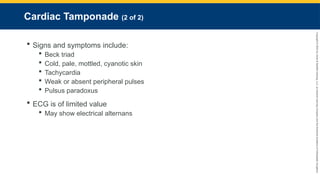 Copyright
©
2023
by
Jones
&
Bartlett
Learning,
LLC,
an
Ascend
Learning
Company
and
the
American
Academy
of
Orthopaedic
Surgeons.
Cardiac Tamponade (2 of 2)
 Signs and symptoms include:
 Beck triad
 Cold, pale, mottled, cyanotic skin
 Tachycardia
 Weak or absent peripheral pulses
 Pulsus paradoxus
 ECG is of limited value
 May show electrical alternans
 