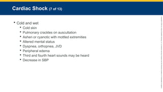 Copyright
©
2023
by
Jones
&
Bartlett
Learning,
LLC,
an
Ascend
Learning
Company
and
the
American
Academy
of
Orthopaedic
Surgeons.
Cardiac Shock (7 of 13)
 Cold and wet
 Cold skin
 Pulmonary crackles on auscultation
 Ashen or cyanotic with mottled extremities
 Altered mental status
 Dyspnea, orthopnea, JVD
 Peripheral edema
 Third and fourth heart sounds may be heard
 Decrease in SBP
 