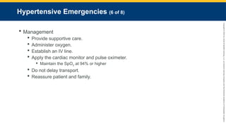 Copyright
©
2023
by
Jones
&
Bartlett
Learning,
LLC,
an
Ascend
Learning
Company
and
the
American
Academy
of
Orthopaedic
Surgeons.
Hypertensive Emergencies (6 of 8)
 Management
 Provide supportive care.
 Administer oxygen.
 Establish an IV line.
 Apply the cardiac monitor and pulse oximeter.
 Maintain the SpO2 at 94% or higher
 Do not delay transport.
 Reassure patient and family.
 