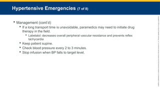 Copyright
©
2023
by
Jones
&
Bartlett
Learning,
LLC,
an
Ascend
Learning
Company
and
the
American
Academy
of
Orthopaedic
Surgeons.
Hypertensive Emergencies (7 of 8)
 Management (cont’d)
 If a long transport time is unavoidable, paramedics may need to initiate drug
therapy in the field.
 Labetalol: decreases overall peripheral vascular resistance and prevents reflex
tachycardia
 Keep patient supine.
 Check blood pressure every 2 to 3 minutes.
 Stop infusion when BP falls to target level.
 