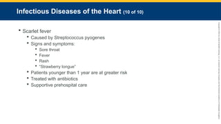 Copyright
©
2023
by
Jones
&
Bartlett
Learning,
LLC,
an
Ascend
Learning
Company
and
the
American
Academy
of
Orthopaedic
Surgeons.
Infectious Diseases of the Heart (10 of 10)
 Scarlet fever
 Caused by Streptococcus pyogenes
 Signs and symptoms:
 Sore throat
 Fever
 Rash
 “Strawberry tongue”
 Patients younger than 1 year are at greater risk
 Treated with antibiotics
 Supportive prehospital care
 