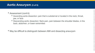 Copyright
©
2023
by
Jones
&
Bartlett
Learning,
LLC,
an
Ascend
Learning
Company
and
the
American
Academy
of
Orthopaedic
Surgeons.
Aortic Aneurysm (5 of 9)
 Assessment (cont’d)
 Ascending aorta dissection: pain that is substernal or located in the neck, throat,
jaw, or face
 Descending aortic dissection: flank pain, pain between the shoulder blades, in the
back, abdomen, or lower extremities
 May be difficult to distinguish between AMI and dissecting aneurysm
 