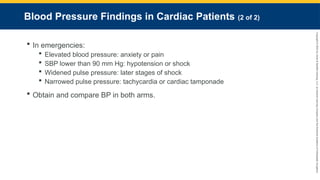 Copyright
©
2023
by
Jones
&
Bartlett
Learning,
LLC,
an
Ascend
Learning
Company
and
the
American
Academy
of
Orthopaedic
Surgeons.
Blood Pressure Findings in Cardiac Patients (2 of 2)
 In emergencies:
 Elevated blood pressure: anxiety or pain
 SBP lower than 90 mm Hg: hypotension or shock
 Widened pulse pressure: later stages of shock
 Narrowed pulse pressure: tachycardia or cardiac tamponade
 Obtain and compare BP in both arms.
 