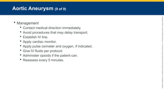 Copyright
©
2023
by
Jones
&
Bartlett
Learning,
LLC,
an
Ascend
Learning
Company
and
the
American
Academy
of
Orthopaedic
Surgeons.
Aortic Aneurysm (9 of 9)
 Management
 Contact medical direction immediately.
 Avoid procedures that may delay transport.
 Establish IV line.
 Apply cardiac monitor.
 Apply pulse oximeter and oxygen, if indicated.
 Give IV fluids per protocol.
 Administer opioids if the patient can.
 Reassess every 5 minutes.
 