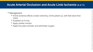 Copyright
©
2023
by
Jones
&
Bartlett
Learning,
LLC,
an
Ascend
Learning
Company
and
the
American
Academy
of
Orthopaedic
Surgeons.
Acute Arterial Occlusion and Acute Limb Ischemia (9 of 11)
 Management
 If limb ischemia affects a lower extremity, sit the patient up, with feet lower than
chest.
 Establish an IV line.
 Apply cardiac monitor.
 Apply the pulse oximeter and administer oxygen.
 