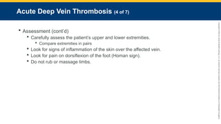 Copyright
©
2023
by
Jones
&
Bartlett
Learning,
LLC,
an
Ascend
Learning
Company
and
the
American
Academy
of
Orthopaedic
Surgeons.
Acute Deep Vein Thrombosis (4 of 7)
 Assessment (cont’d)
 Carefully assess the patient’s upper and lower extremities.
 Compare extremities in pairs
 Look for signs of inflammation of the skin over the affected vein.
 Look for pain on dorsiflexion of the foot (Homan sign).
 Do not rub or massage limbs.
 