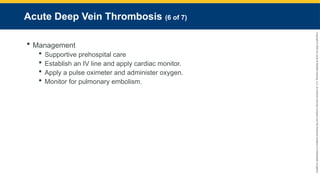 Copyright
©
2023
by
Jones
&
Bartlett
Learning,
LLC,
an
Ascend
Learning
Company
and
the
American
Academy
of
Orthopaedic
Surgeons.
Acute Deep Vein Thrombosis (6 of 7)
 Management
 Supportive prehospital care
 Establish an IV line and apply cardiac monitor.
 Apply a pulse oximeter and administer oxygen.
 Monitor for pulmonary embolism.
 
