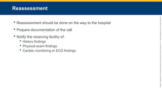 Copyright
©
2023
by
Jones
&
Bartlett
Learning,
LLC,
an
Ascend
Learning
Company
and
the
American
Academy
of
Orthopaedic
Surgeons.
Reassessment
 Reassessment should be done on the way to the hospital
 Prepare documentation of the call
 Notify the receiving facility of:
 History findings
 Physical exam findings
 Cardiac monitoring or ECG findings
 