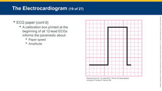 Copyright
©
2023
by
Jones
&
Bartlett
Learning,
LLC,
an
Ascend
Learning
Company
and
the
American
Academy
of
Orthopaedic
Surgeons.
The Electrocardiogram (19 of 27)
 ECG paper (cont’d)
 A calibration box printed at the
beginning of all 12-lead ECGs
informs the paramedic about:
 Paper speed
 Amplitude
Reproduced from 12-Lead ECG: The Art of Interpretation,
courtesy of Tomas B. Garcia, MD.
 