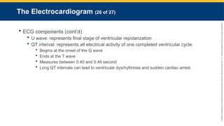 Copyright
©
2023
by
Jones
&
Bartlett
Learning,
LLC,
an
Ascend
Learning
Company
and
the
American
Academy
of
Orthopaedic
Surgeons.
The Electrocardiogram (26 of 27)
 ECG components (cont’d)
 U wave: represents final stage of ventricular repolarization
 QT interval: represents all electrical activity of one completed ventricular cycle
 Begins at the onset of the Q wave
 Ends at the T wave
 Measures between 0.40 and 0.44 second
 Long QT intervals can lead to ventricular dysrhythmias and sudden cardiac arrest.
 