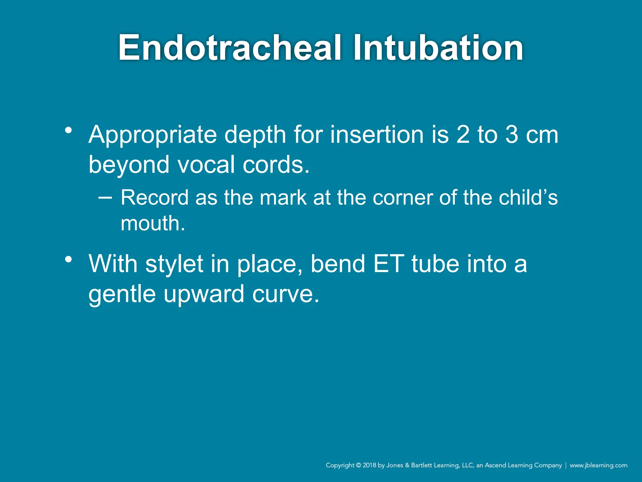 Endotracheal Intubation
• Appropriate depth for insertion is 2 to 3 cm
beyond vocal cords.
− Record as the mark at the corner of the child’s
mouth.
• With stylet in place, bend ET tube into a
gentle upward curve.
 