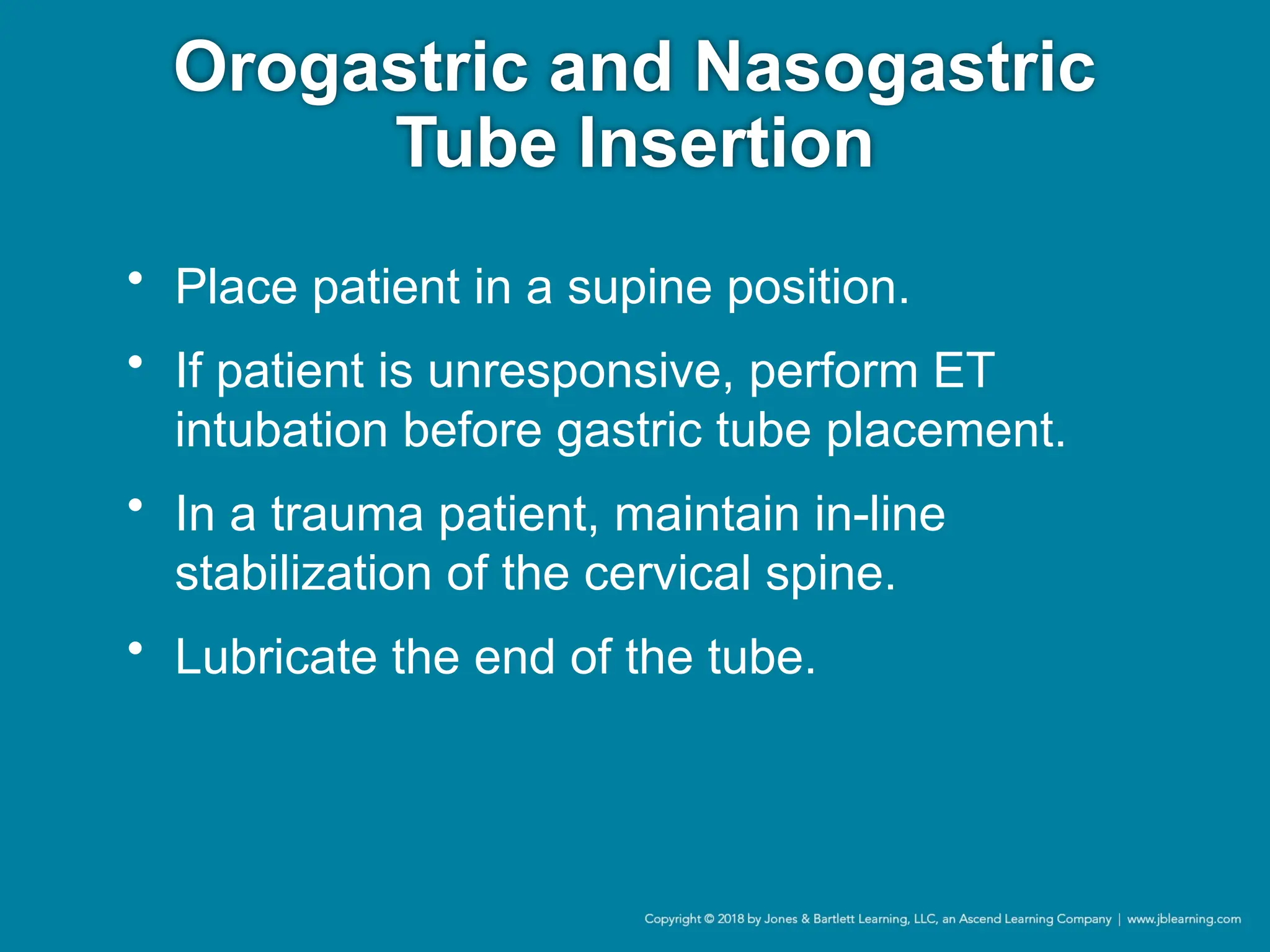 Orogastric and Nasogastric
Tube Insertion
• Place patient in a supine position.
• If patient is unresponsive, perform ET
intubation before gastric tube placement.
• In a trauma patient, maintain in-line
stabilization of the cervical spine.
• Lubricate the end of the tube.
 