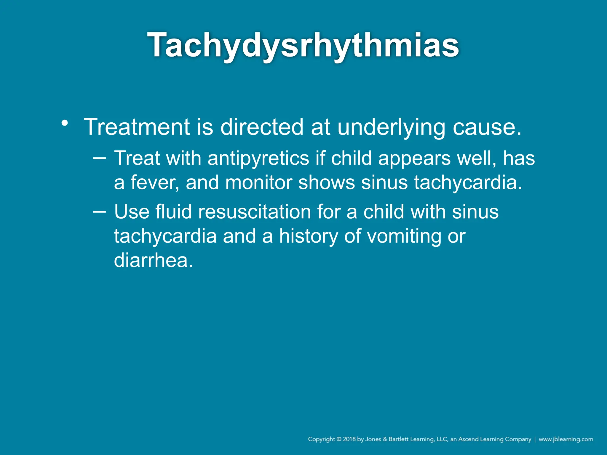 Tachydysrhythmias
• Treatment is directed at underlying cause.
− Treat with antipyretics if child appears well, has
a fever, and monitor shows sinus tachycardia.
− Use fluid resuscitation for a child with sinus
tachycardia and a history of vomiting or
diarrhea.
 