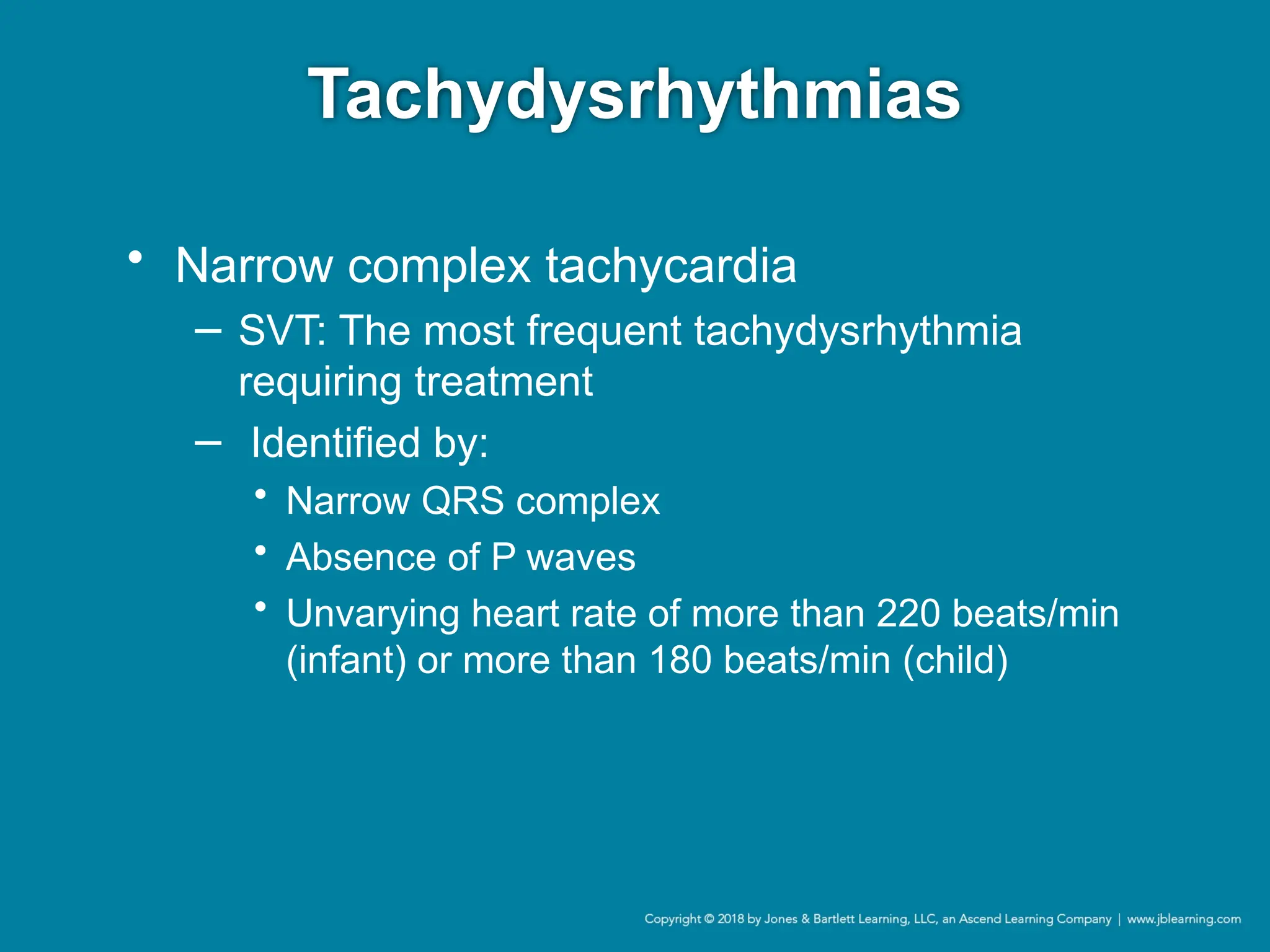 Tachydysrhythmias
• Narrow complex tachycardia
− SVT: The most frequent tachydysrhythmia
requiring treatment
− Identified by:
• Narrow QRS complex
• Absence of P waves
• Unvarying heart rate of more than 220 beats/min
(infant) or more than 180 beats/min (child)
 