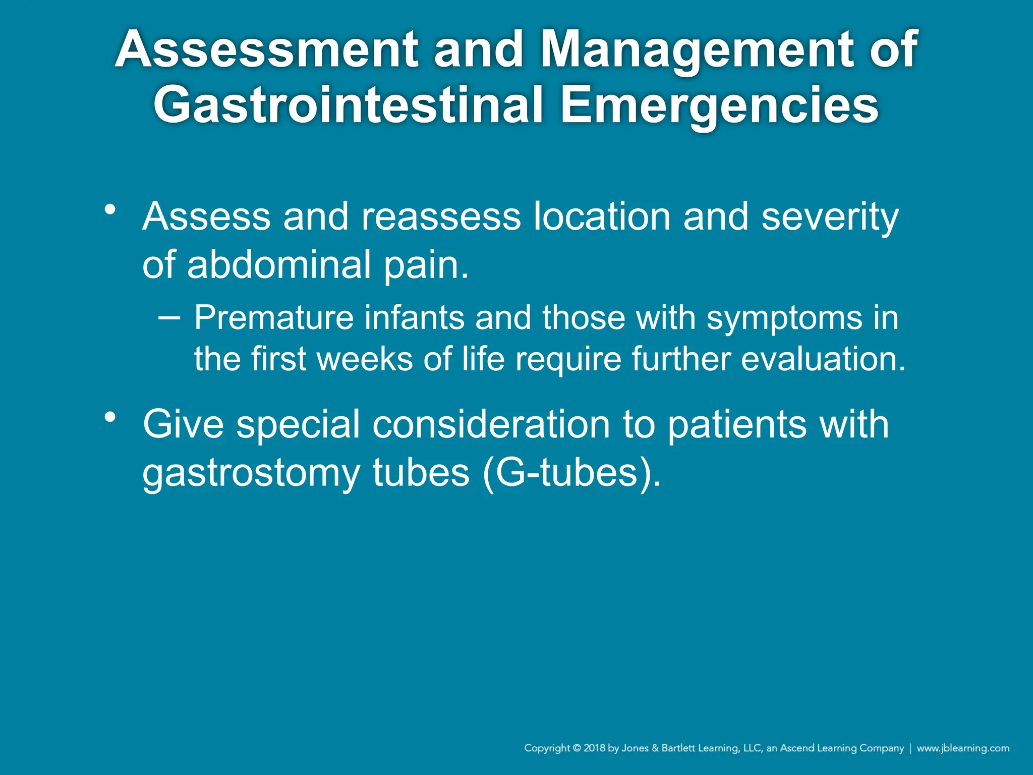 Assessment and Management of
Gastrointestinal Emergencies
• Assess and reassess location and severity
of abdominal pain.
− Premature infants and those with symptoms in
the first weeks of life require further evaluation.
• Give special consideration to patients with
gastrostomy tubes (G-tubes).
 