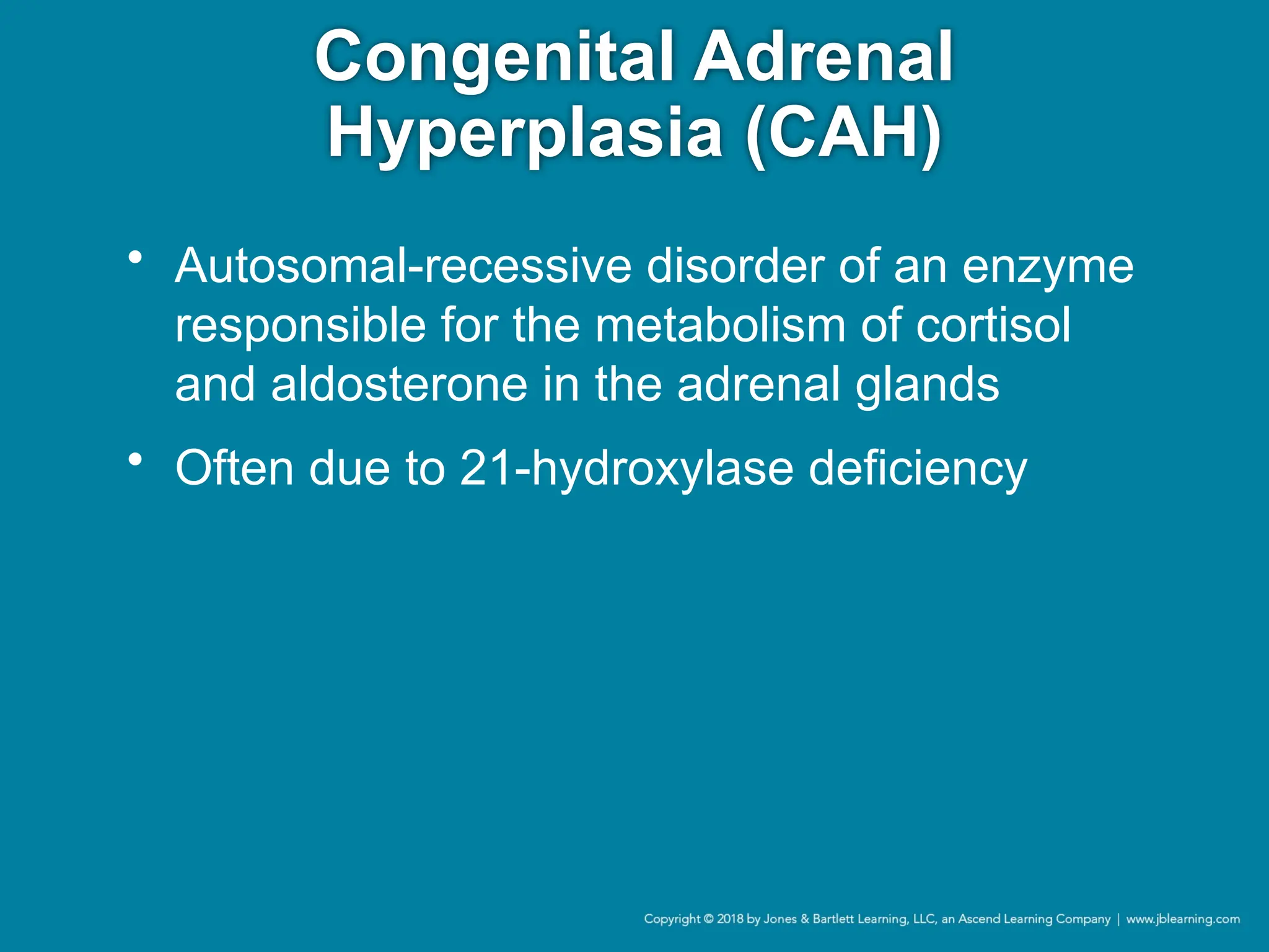 Congenital Adrenal
Hyperplasia (CAH)
• Autosomal-recessive disorder of an enzyme
responsible for the metabolism of cortisol
and aldosterone in the adrenal glands
• Often due to 21-hydroxylase deficiency
 
