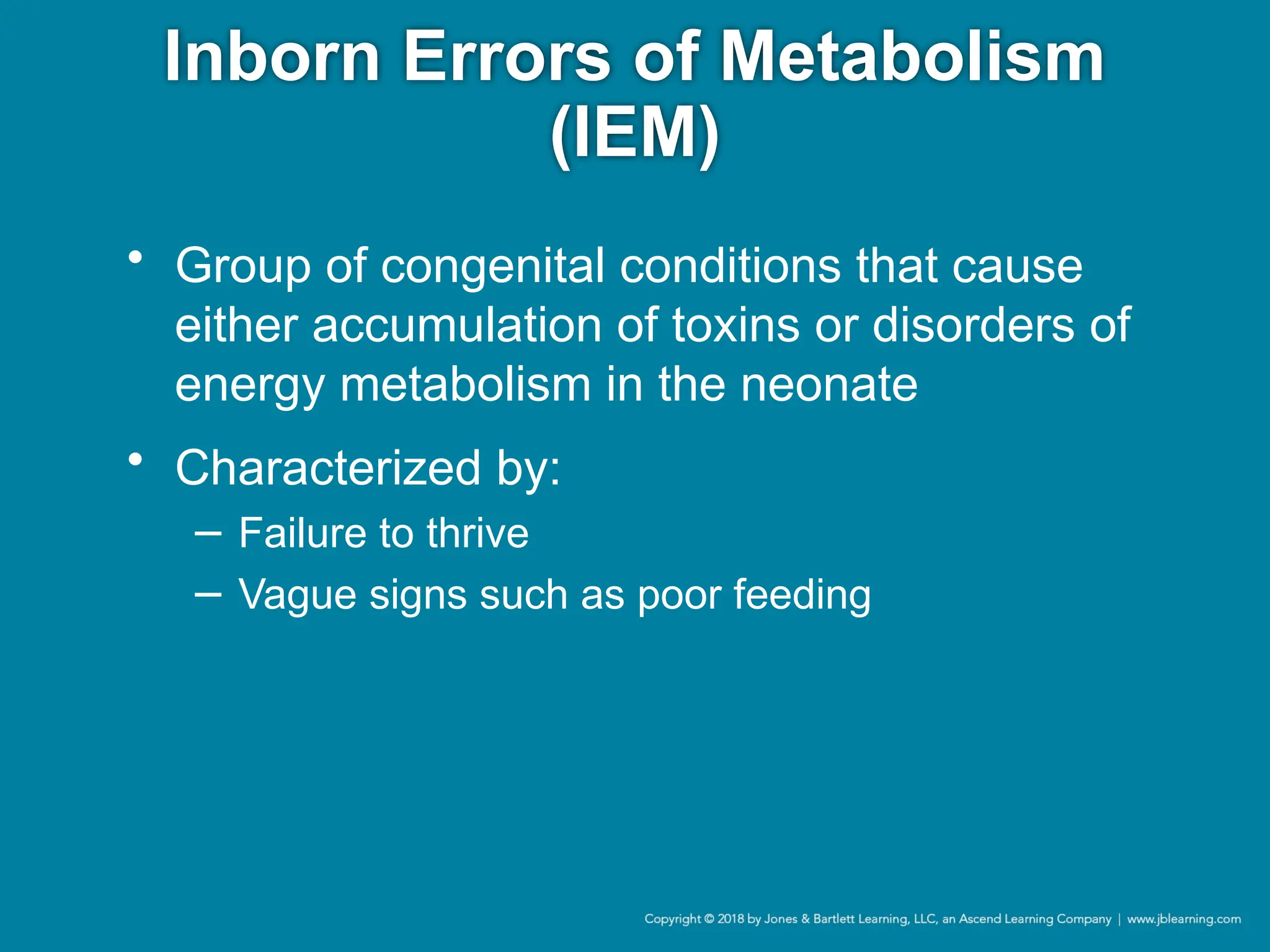 Inborn Errors of Metabolism
(IEM)
• Group of congenital conditions that cause
either accumulation of toxins or disorders of
energy metabolism in the neonate
• Characterized by:
− Failure to thrive
− Vague signs such as poor feeding
 
