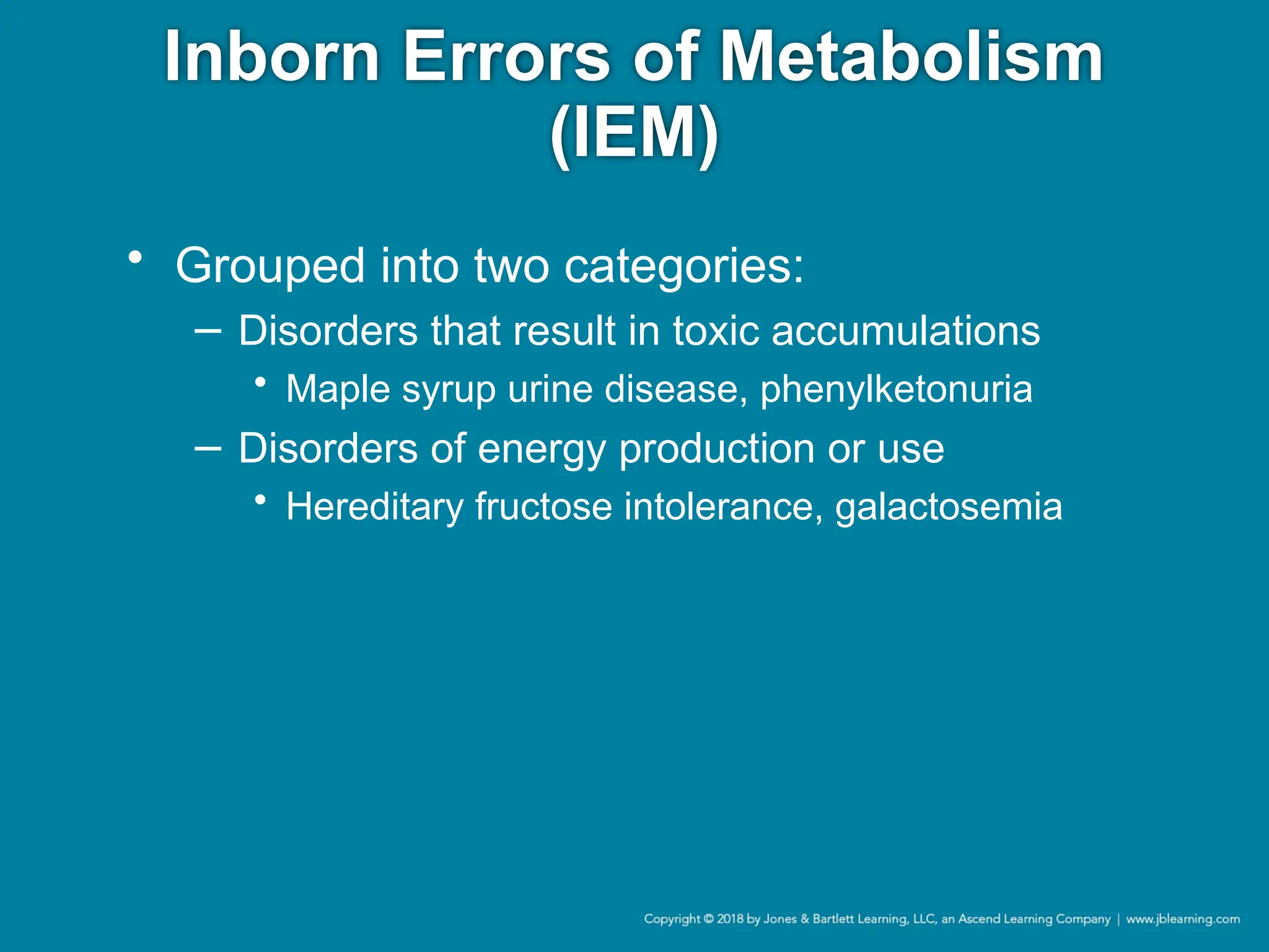 Inborn Errors of Metabolism
(IEM)
• Grouped into two categories:
− Disorders that result in toxic accumulations
• Maple syrup urine disease, phenylketonuria
− Disorders of energy production or use
• Hereditary fructose intolerance, galactosemia
 