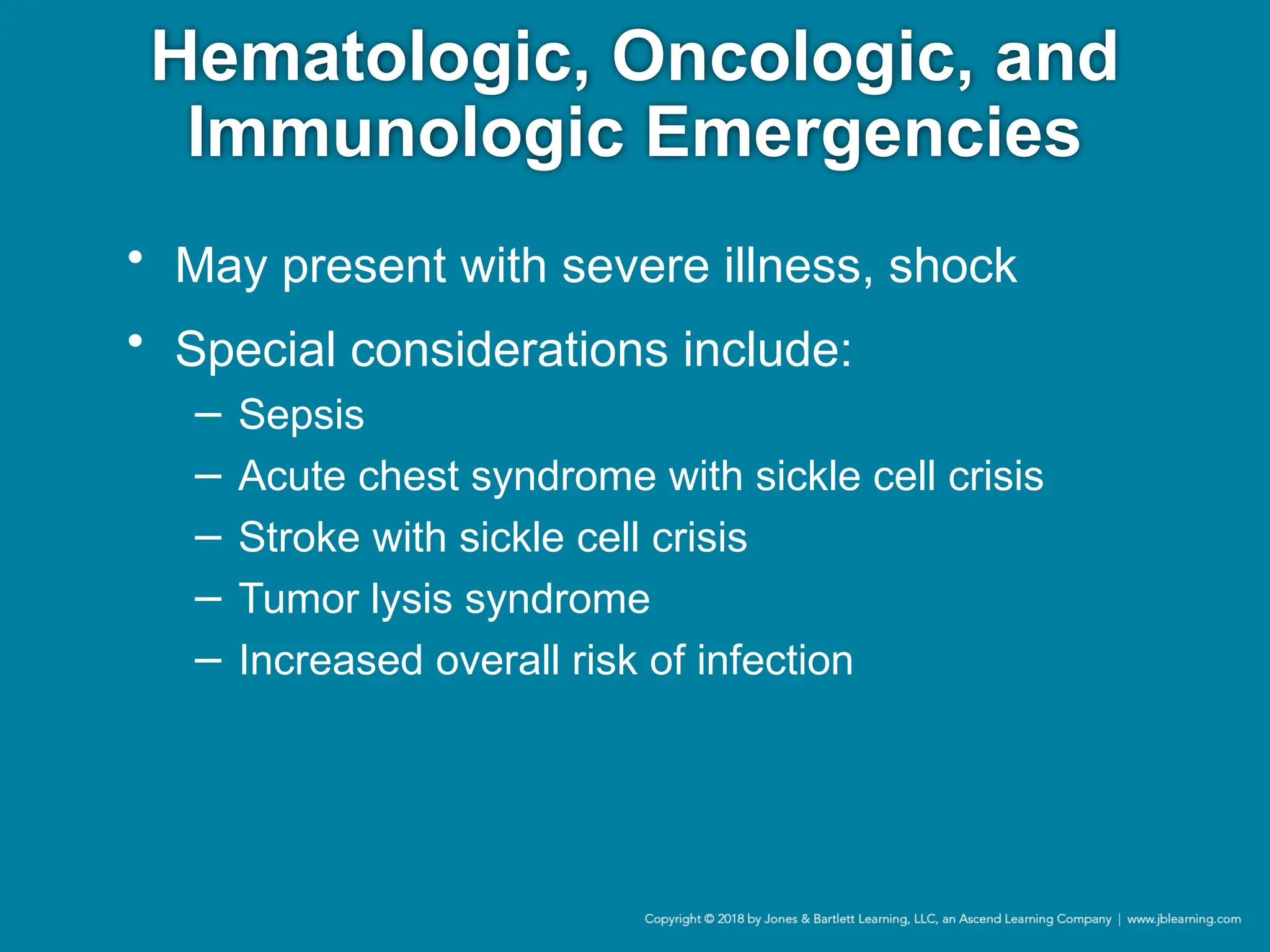 Hematologic, Oncologic, and
Immunologic Emergencies
• May present with severe illness, shock
• Special considerations include:
− Sepsis
− Acute chest syndrome with sickle cell crisis
− Stroke with sickle cell crisis
− Tumor lysis syndrome
− Increased overall risk of infection
 