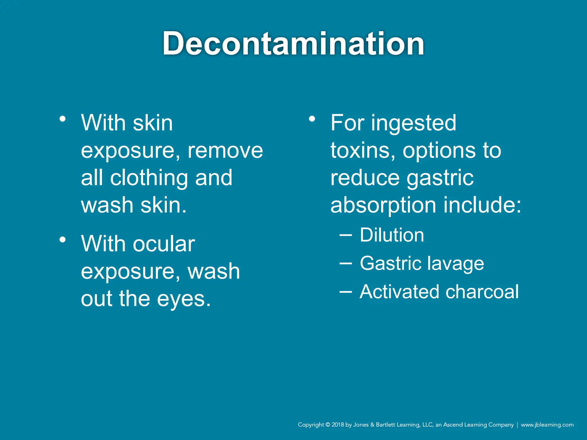 Decontamination
• With skin
exposure, remove
all clothing and
wash skin.
• With ocular
exposure, wash
out the eyes.
• For ingested
toxins, options to
reduce gastric
absorption include:
− Dilution
− Gastric lavage
− Activated charcoal
 